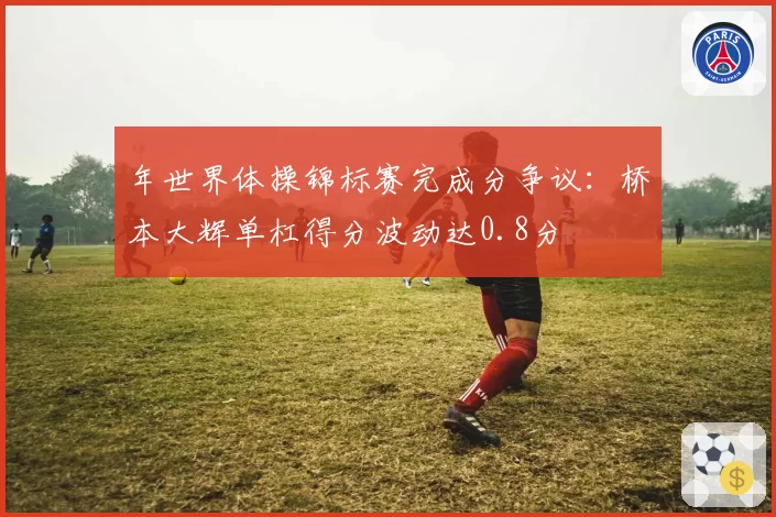 年世界体操锦标赛完成分争议：桥本大辉单杠得分波动达0.8分