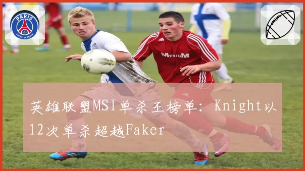 英雄联盟MSI单杀王榜单:Knight以12次单杀超越Faker